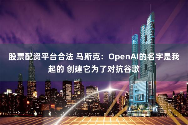 股票配资平台合法 马斯克：OpenAI的名字是我起的 创建它为了对抗谷歌