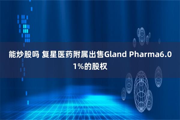 能炒股吗 复星医药附属出售Gland Pharma6.01%的股权