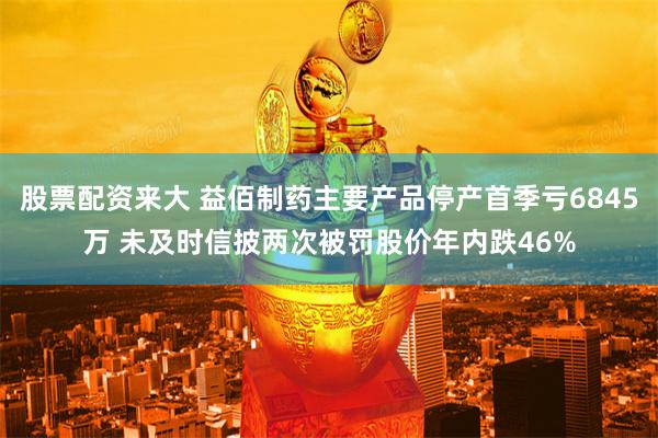 股票配资来大 益佰制药主要产品停产首季亏6845万 未及时信披两次被罚股价年内跌46%