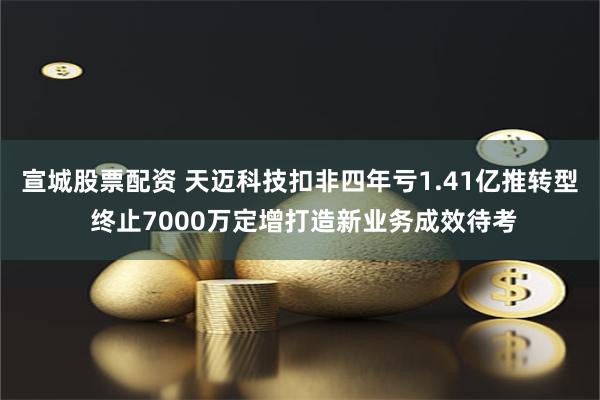 宣城股票配资 天迈科技扣非四年亏1.41亿推转型 终止7000万定增打造新业务成效待考