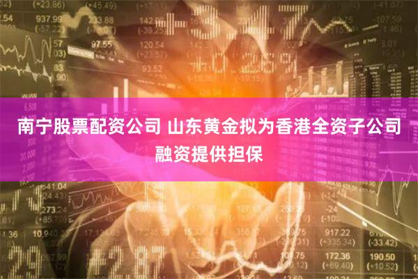 南宁股票配资公司 山东黄金拟为香港全资子公司融资提供担保