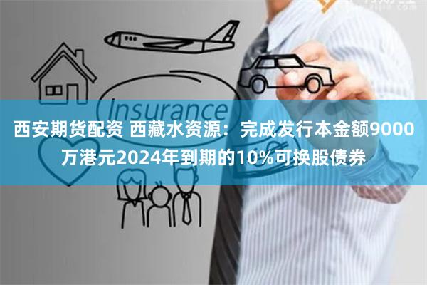 西安期货配资 西藏水资源：完成发行本金额9000万港元2024年到期的10%可换股债券