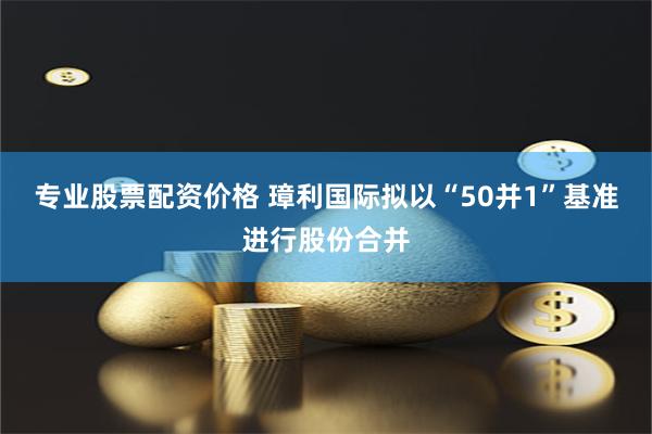 专业股票配资价格 璋利国际拟以“50并1”基准进行股份合并