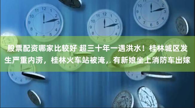 股票配资哪家比较好 超三十年一遇洪水！桂林城区发生严重内涝，桂林火车站被淹，有新娘坐上消防车出嫁