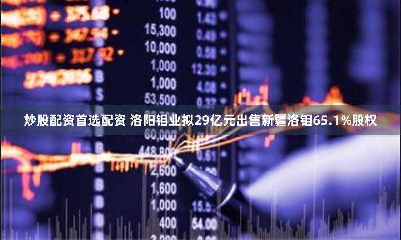 炒股配资首选配资 洛阳钼业拟29亿元出售新疆洛钼65.1%股权