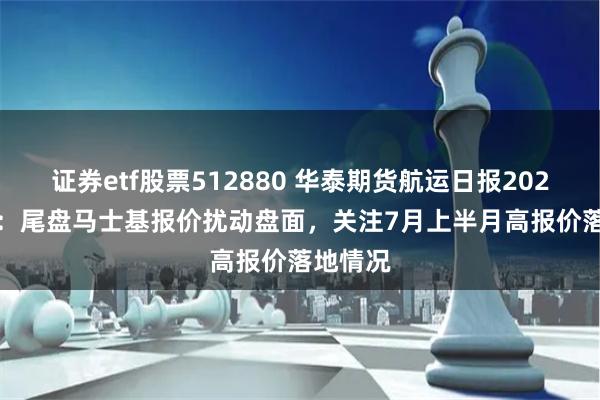 证券etf股票512880 华泰期货航运日报20240620：尾盘马士基报价扰动盘面，关注7月上半月高报价落地情况