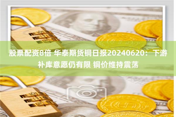 股票配资8倍 华泰期货铜日报20240620：下游补库意愿仍有限 铜价维持震荡