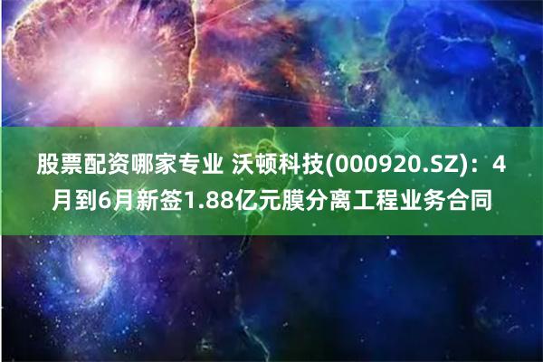 股票配资哪家专业 沃顿科技(000920.SZ)：4月到6月新签1.88亿元膜分离工程业务合同