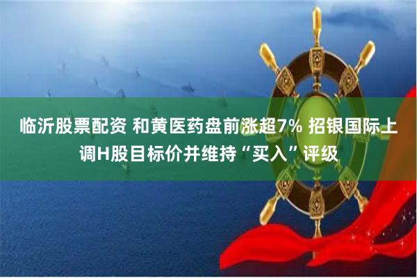 临沂股票配资 和黄医药盘前涨超7% 招银国际上调H股目标价并维持“买入”评级