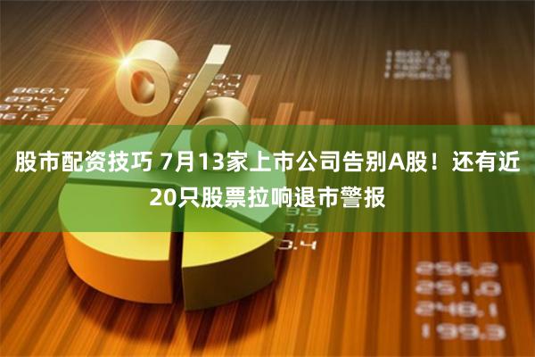 股市配资技巧 7月13家上市公司告别A股！还有近20只股票拉响退市警报