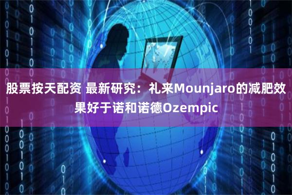 股票按天配资 最新研究：礼来Mounjaro的减肥效果好于诺和诺德Ozempic