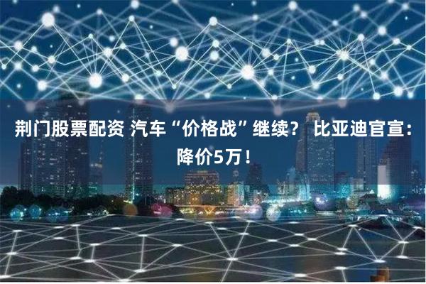 荆门股票配资 汽车“价格战”继续？ 比亚迪官宣：降价5万！