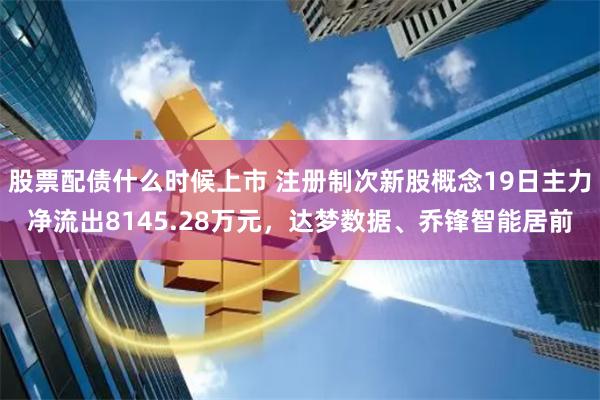 股票配债什么时候上市 注册制次新股概念19日主力净流出8145.28万元，达梦数据、乔锋智能居前