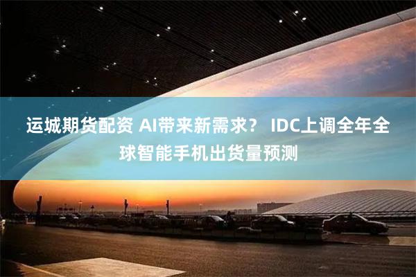 运城期货配资 AI带来新需求？ IDC上调全年全球智能手机出货量预测