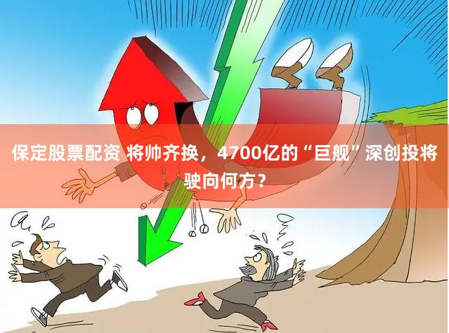 保定股票配资 将帅齐换，4700亿的“巨舰”深创投将驶向何方？