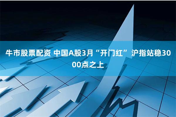 牛市股票配资 中国A股3月“开门红” 沪指站稳3000点之上