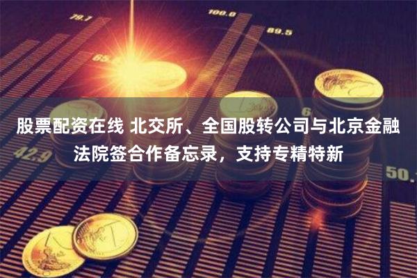 股票配资在线 北交所、全国股转公司与北京金融法院签合作备忘录，支持专精特新