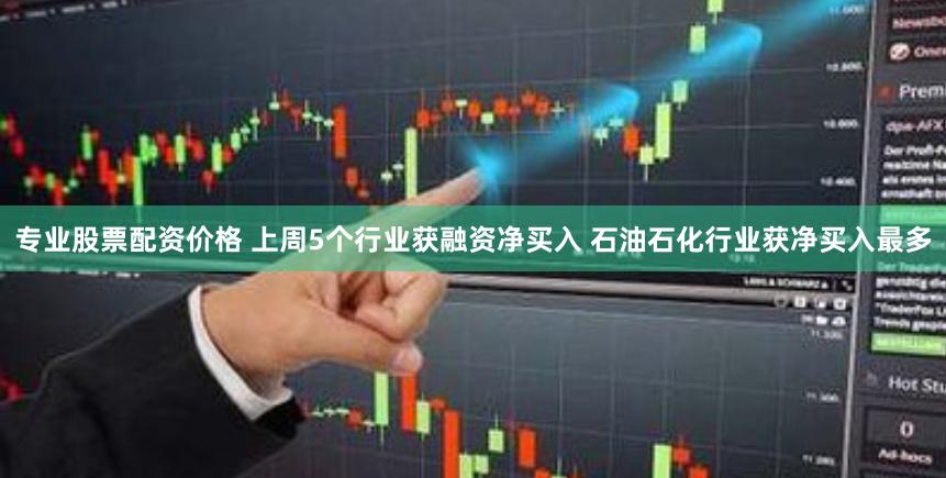 专业股票配资价格 上周5个行业获融资净买入 石油石化行业获净买入最多