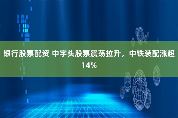 银行股票配资 中字头股票震荡拉升，中铁装配涨超14%