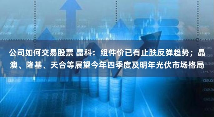 公司如何交易股票 晶科：组件价已有止跌反弹趋势；晶澳、隆基、天合等展望今年四季度及明年光伏市场格局