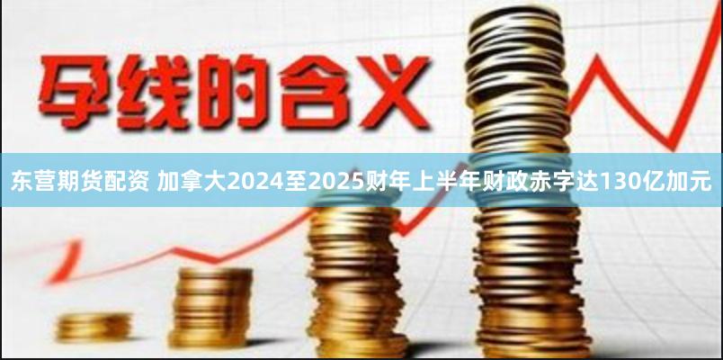 东营期货配资 加拿大2024至2025财年上半年财政赤字达130亿加元