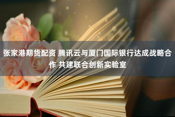 张家港期货配资 腾讯云与厦门国际银行达成战略合作 共建联合创新实验室