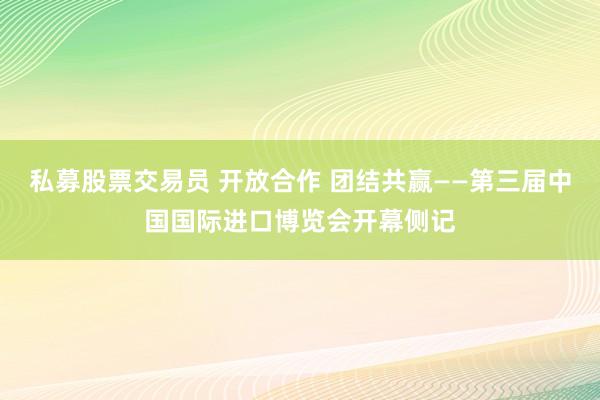 私募股票交易员 开放合作 团结共赢——第三届中国国际进口博览会开幕侧记