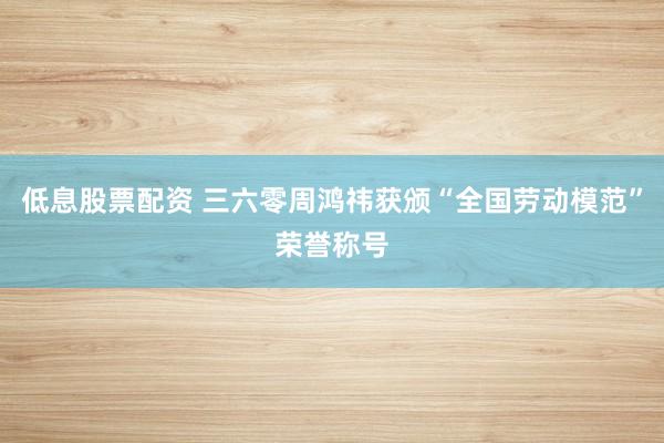 低息股票配资 三六零周鸿祎获颁“全国劳动模范”荣誉称号