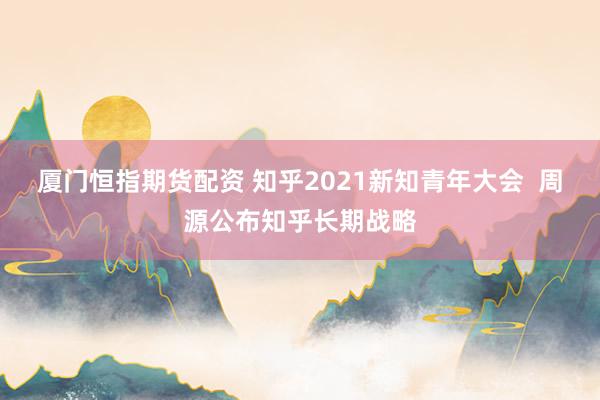 厦门恒指期货配资 知乎2021新知青年大会  周源公布知乎长期战略