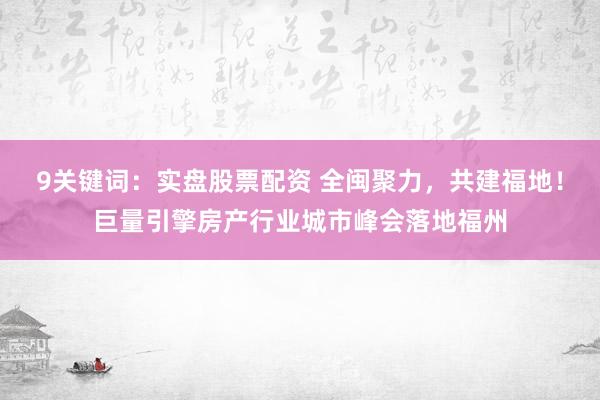 9关键词：实盘股票配资 全闽聚力，共建福地！巨量引擎房产行业城市峰会落地福州