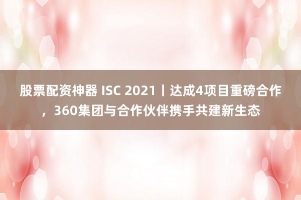 股票配资神器 ISC 2021丨达成4项目重磅合作，360集团与合作伙伴携手共建新生态