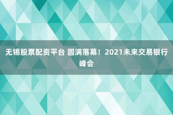 无锡股票配资平台 圆满落幕！2021未来交易银行峰会