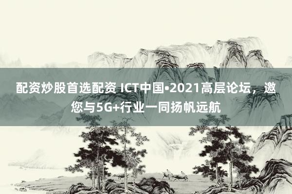 配资炒股首选配资 ICT中国•2021高层论坛，邀您与5G+行业一同扬帆远航