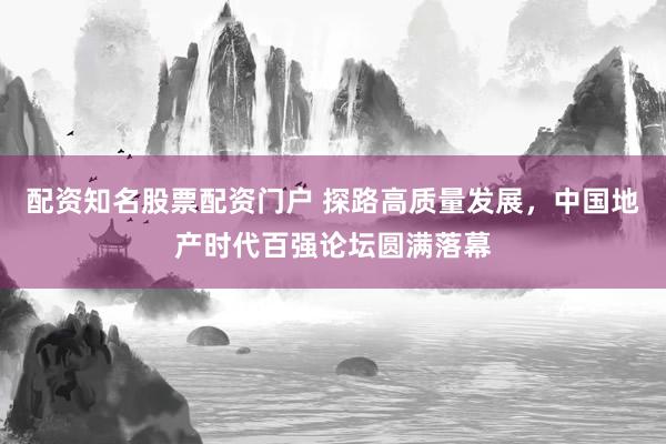 配资知名股票配资门户 探路高质量发展，中国地产时代百强论坛圆满落幕