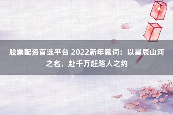 股票配资首选平台 2022新年献词：以星辰山河之名，赴千万赶路人之约