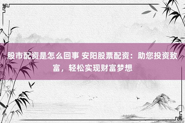 股市配资是怎么回事 安阳股票配资：助您投资致富，轻松实现财富梦想