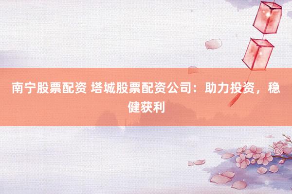 南宁股票配资 塔城股票配资公司：助力投资，稳健获利