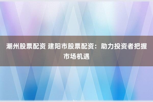 潮州股票配资 建阳市股票配资：助力投资者把握市场机遇