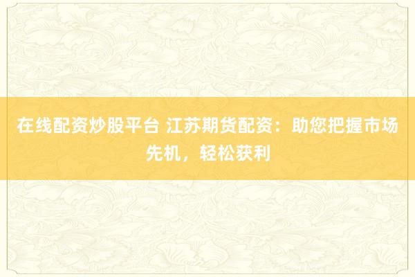 在线配资炒股平台 江苏期货配资：助您把握市场先机，轻松获利