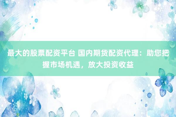 最大的股票配资平台 国内期货配资代理：助您把握市场机遇，放大投资收益