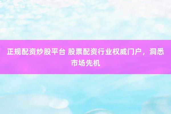 正规配资炒股平台 股票配资行业权威门户，洞悉市场先机