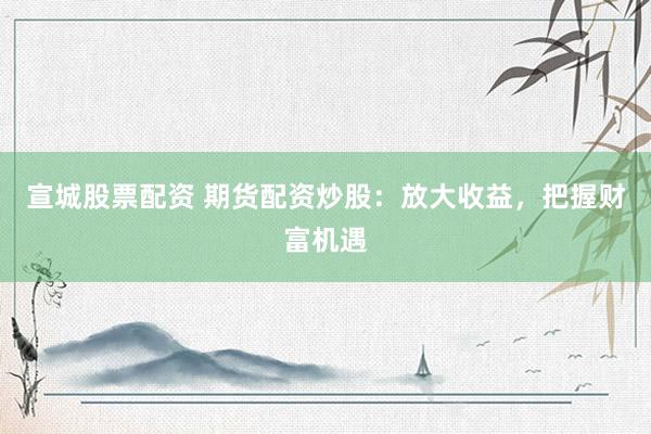 宣城股票配资 期货配资炒股：放大收益，把握财富机遇