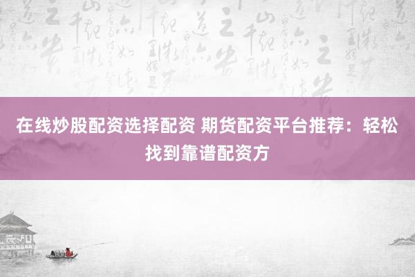 在线炒股配资选择配资 期货配资平台推荐：轻松找到靠谱配资方