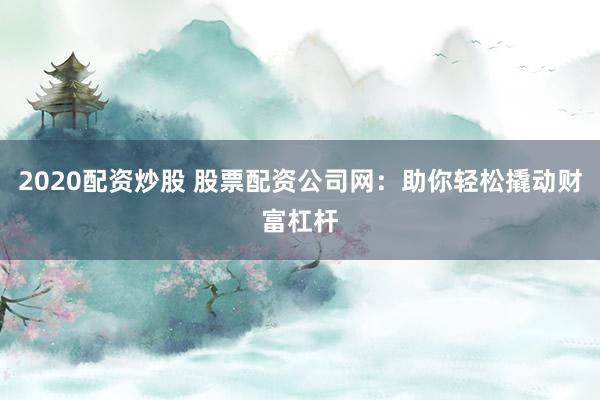 2020配资炒股 股票配资公司网：助你轻松撬动财富杠杆