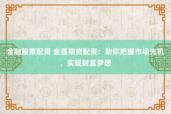 金融股票配资 金昌期货配资：助你把握市场先机，实现财富梦想