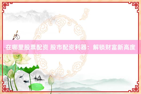 在哪里股票配资 股市配资利器：解锁财富新高度