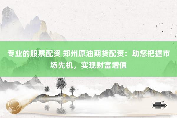 专业的股票配资 郑州原油期货配资：助您把握市场先机，实现财富增值